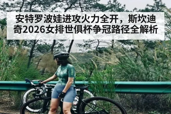安特罗波娃进攻火力全开，斯坎迪奇2026女排世俱杯争冠路径全解析