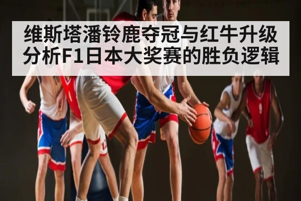 维斯塔潘铃鹿夺冠与红牛升级分析F1日本大奖赛的胜负逻辑