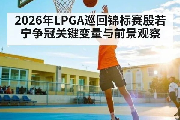 2026年LPGA巡回锦标赛殷若宁争冠关键变量与前景观察